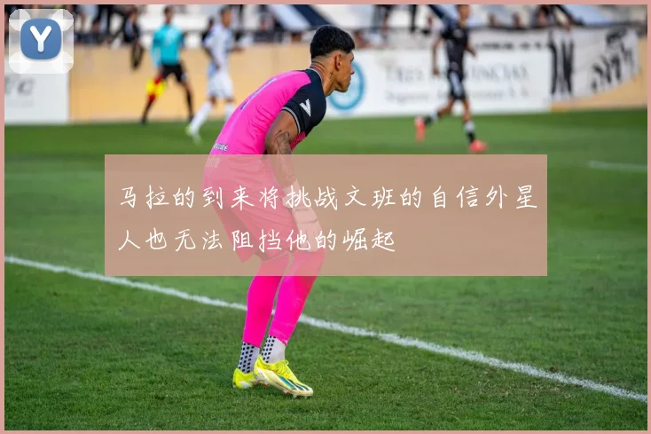 马拉的到来将挑战文班的自信外星人也无法阻挡他的崛起