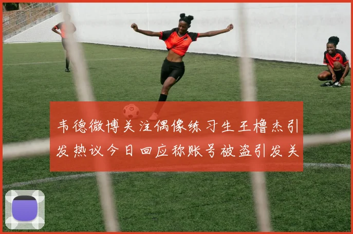 韦德微博关注偶像练习生王橹杰引发热议今日回应称账号被盗引发关注