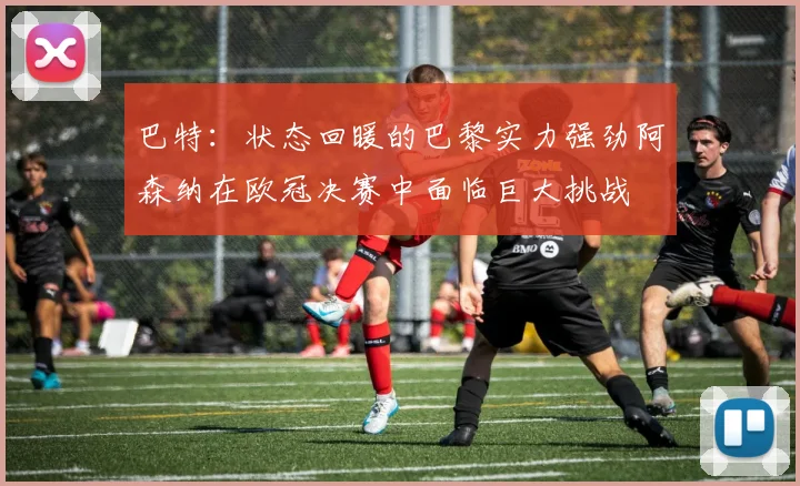 巴特：状态回暖的巴黎实力强劲阿森纳在欧冠决赛中面临巨大挑战