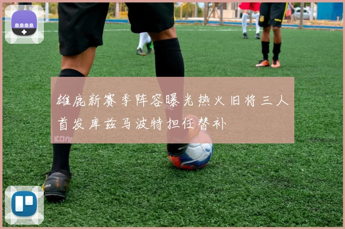 雄鹿新赛季阵容曝光热火旧将三人首发库兹马波特担任替补