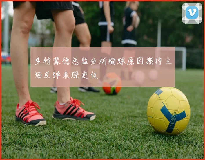 多特蒙德总监分析输球原因期待主场反弹表现更佳