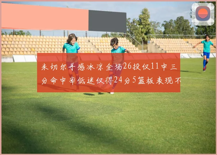 米切尔手感冰凉全场26投仅11中三分命中率低迷仅得24分5篮板表现不佳