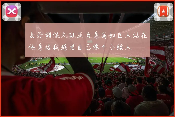 麦丹调侃文班亚马身高如巨人站在他身边我感觉自己像个小矮人