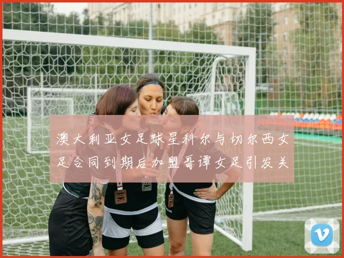 澳大利亚女足球星科尔与切尔西女足合同到期后加盟哥谭女足引发关注