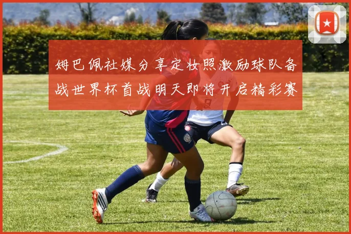 姆巴佩社媒分享定妆照激励球队备战世界杯首战明天即将开启精彩赛事