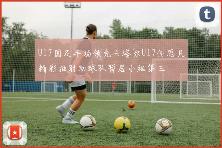 U17国足半场领先卡塔尔U17何思凡精彩抽射助球队暂居小组第三