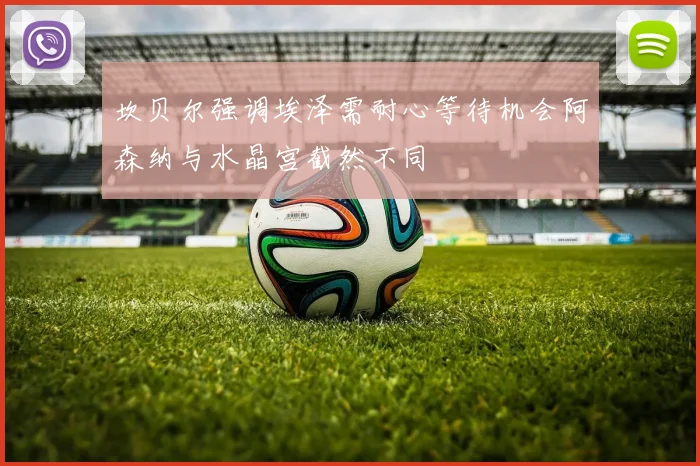 坎贝尔强调埃泽需耐心等待机会阿森纳与水晶宫截然不同
