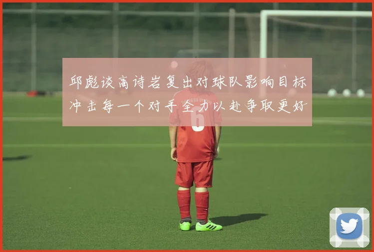 邱彪谈高诗岩复出对球队影响目标冲击每一个对手全力以赴争取更好成绩