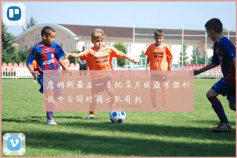 詹姆斯最后一季纪录片收益可弥补低价合同对骑士队有利