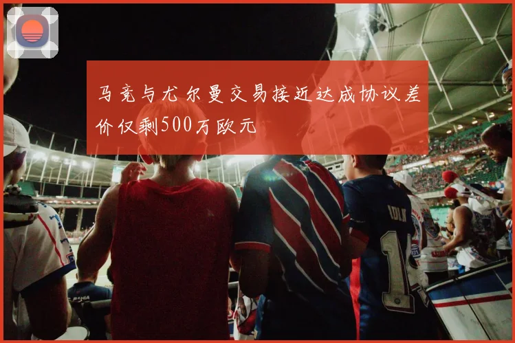 马竞与尤尔曼交易接近达成协议差价仅剩500万欧元