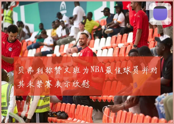 贝弗利称赞文班为NBA最佳球员并对其未禁赛表示欣慰