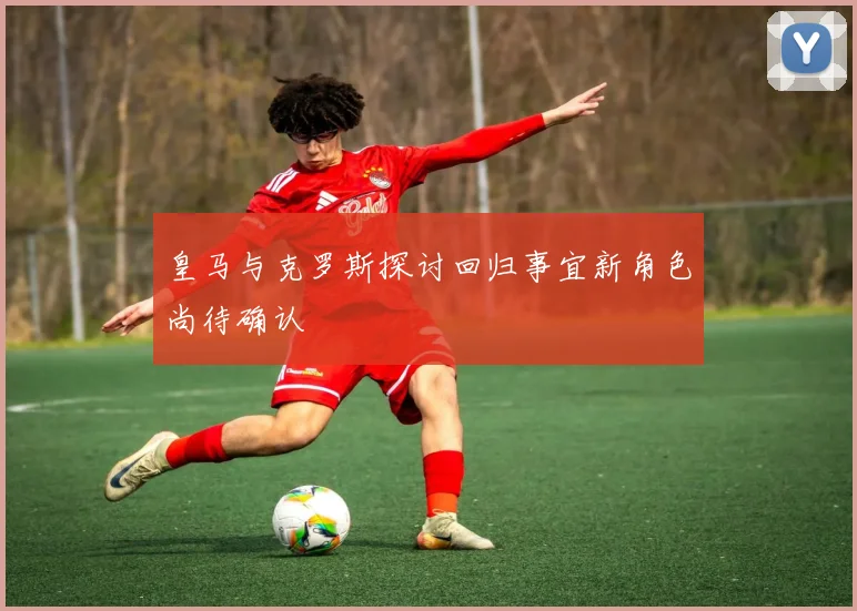 皇马与克罗斯探讨回归事宜新角色尚待确认