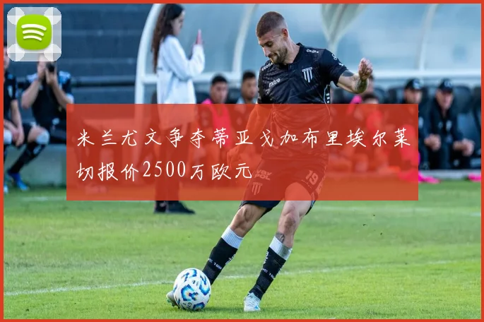 米兰尤文争夺蒂亚戈加布里埃尔莱切报价2500万欧元