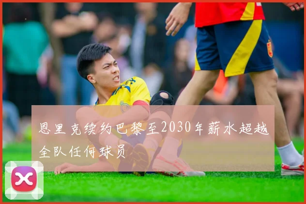 恩里克续约巴黎至2030年薪水超越全队任何球员