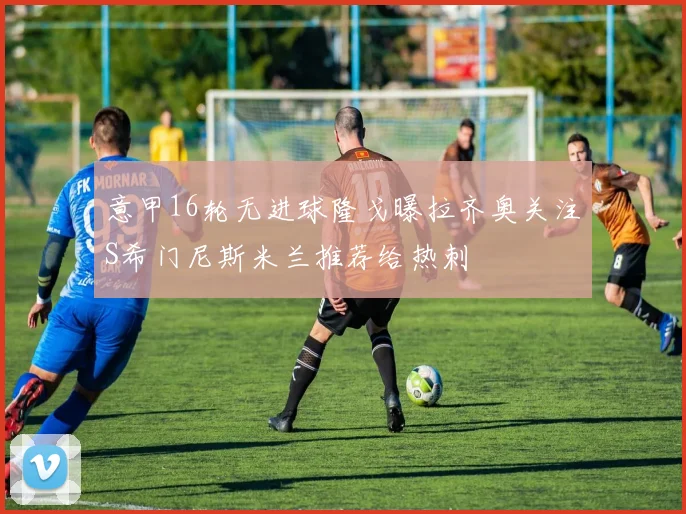 意甲16轮无进球隆戈曝拉齐奥关注S希门尼斯米兰推荐给热刺