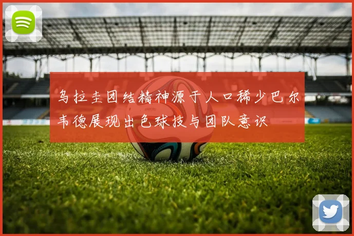 乌拉圭团结精神源于人口稀少巴尔韦德展现出色球技与团队意识