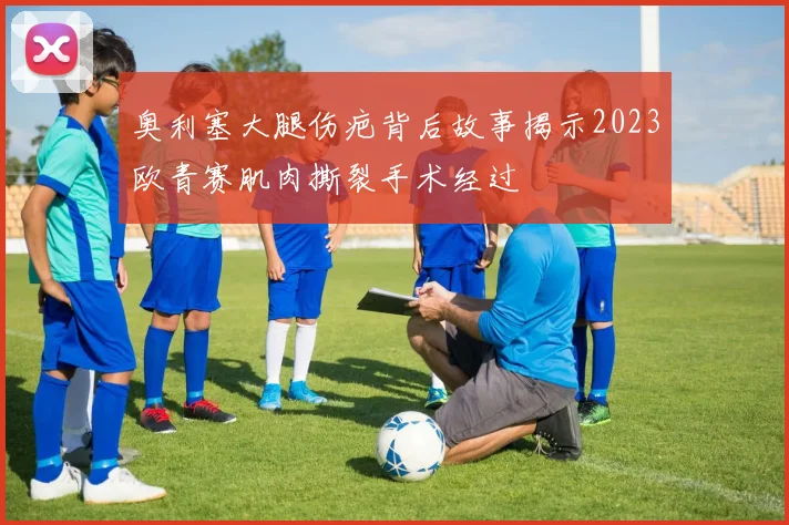 奥利塞大腿伤疤背后故事揭示2023欧青赛肌肉撕裂手术经过
