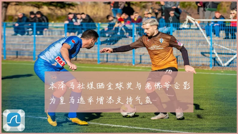 本泽马社媒晒金球奖与老佛爷合影为皇马选举增添支持气氛