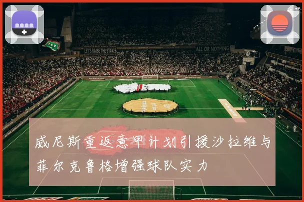 威尼斯重返意甲计划引援沙拉维与菲尔克鲁格增强球队实力